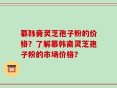 慕韩斋灵芝孢子粉的价格？了解慕韩斋灵芝孢子粉的市场价格？