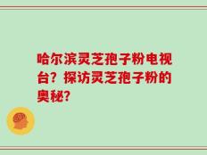 哈尔滨灵芝孢子粉电视台？探访灵芝孢子粉的奥秘？