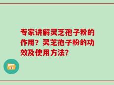 专家讲解灵芝孢子粉的作用？灵芝孢子粉的功效及使用方法？