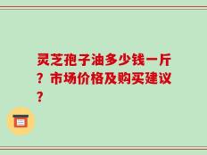 灵芝孢子油多少钱一斤？市场价格及购买建议？