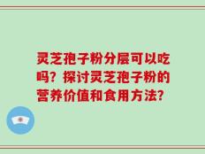 灵芝孢子粉分层可以吃吗？探讨灵芝孢子粉的营养价值和食用方法？