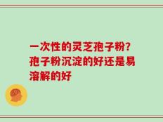 一次性的灵芝孢子粉？孢子粉沉淀的好还是易溶解的好