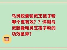 乌灵胶囊和灵芝孢子粉哪个更有效？？评测乌灵胶囊和灵芝孢子粉的功效差异？