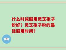 什么时候服用灵芝孢子粉好？灵芝孢子粉的最佳服用时间？