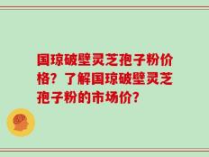 国琼破壁灵芝孢子粉价格？了解国琼破壁灵芝孢子粉的市场价？
