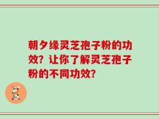 朝夕缘灵芝孢子粉的功效？让你了解灵芝孢子粉的不同功效？