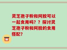 灵芝孢子粉和阿胶可以一起食用吗？？探讨灵芝孢子粉和阿胶的食用搭配？