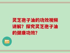 灵芝孢子油的功效视频讲解？探究灵芝孢子油的健康功效？