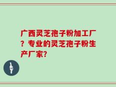 广西灵芝孢子粉加工厂？专业的灵芝孢子粉生产厂家？