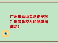 广州白云山灵芝孢子粉？提高免疫力的健康保健品？