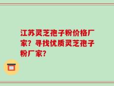 江苏灵芝孢子粉价格厂家？寻找优质灵芝孢子粉厂家？