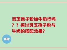 灵芝孢子粉加牛奶行吗？？探讨灵芝孢子粉与牛奶的搭配效果？