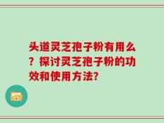 头道灵芝孢子粉有用么？探讨灵芝孢子粉的功效和使用方法？