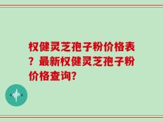 权健灵芝孢子粉价格表？最新权健灵芝孢子粉价格查询？