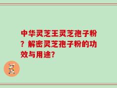 中华灵芝王灵芝孢子粉？解密灵芝孢子粉的功效与用途？