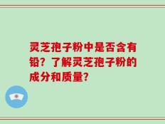 灵芝孢子粉中是否含有铅？了解灵芝孢子粉的成分和质量？