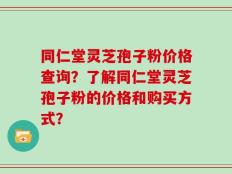 同仁堂灵芝孢子粉价格查询？了解同仁堂灵芝孢子粉的价格和购买方式？