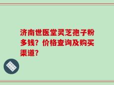 济南世医堂灵芝孢子粉多钱？价格查询及购买渠道？