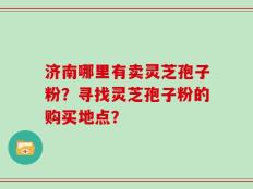 济南哪里有卖灵芝孢子粉？寻找灵芝孢子粉的购买地点？