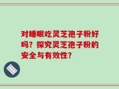 对睡眠吃灵芝孢子粉好吗？探究灵芝孢子粉的安全与有效性？