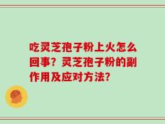 吃灵芝孢子粉上火怎么回事？灵芝孢子粉的副作用及应对方法？