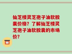 仙芝楼灵芝孢子油软胶囊价格？了解仙芝楼灵芝孢子油软胶囊的市场价？