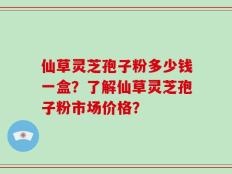 仙草灵芝孢子粉多少钱一盒？了解仙草灵芝孢子粉市场价格？