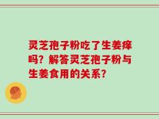 灵芝孢子粉吃了生姜痒吗？解答灵芝孢子粉与生姜食用的关系？