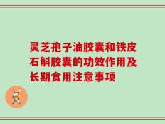 灵芝孢子油胶囊和铁皮石斛胶囊的功效作用及长期食用注意事项