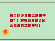 感昌能否食用灵芝孢子粉？？解答感昌是否适合食用灵芝孢子粉？