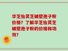 华芝怡灵芝破壁孢子粉价格？了解华芝怡灵芝破壁孢子粉的价格和功效？