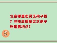 北京哪里卖灵芝孢子粉？寻找高质量灵芝孢子粉销售地点？