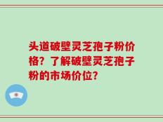 头道破壁灵芝孢子粉价格？了解破壁灵芝孢子粉的市场价位？