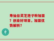 寿仙谷灵芝孢子粉加盟？创业好项目，加盟优势解析？