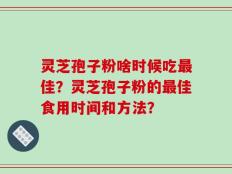 灵芝孢子粉啥时候吃最佳？灵芝孢子粉的最佳食用时间和方法？