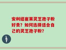 安利纽崔莱灵芝孢子粉好贵？如何选择适合自己的灵芝孢子粉？