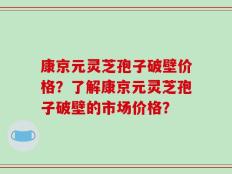 康京元灵芝孢子破壁价格？了解康京元灵芝孢子破壁的市场价格？