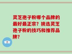 灵芝孢子粉哪个品牌的最好最正宗？挑选灵芝孢子粉的技巧和推荐品牌？