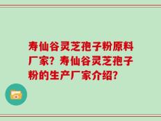 寿仙谷灵芝孢子粉原料厂家？寿仙谷灵芝孢子粉的生产厂家介绍？