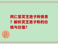 同仁堂灵芝孢子粉很贵？解析灵芝孢子粉的价格与价值？
