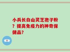 小兵长白山灵芝孢子粉？提高免疫力的神奇保健品？