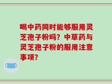 喝中药同时能够服用灵芝孢子粉吗？中草药与灵芝孢子粉的服用注意事项？