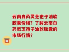 云南白药灵芝孢子油软胶囊价格？了解云南白药灵芝孢子油软胶囊的市场行情？