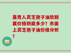 垦荒人灵芝孢子油软胶囊价格到底多少？市面上灵芝孢子油价格分析？