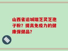 山西省运城瑞芝灵芝孢子粉？提高免疫力的健康保健品？