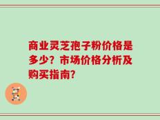商业灵芝孢子粉价格是多少？市场价格分析及购买指南？