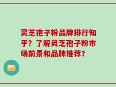灵芝孢子粉品牌排行知乎？了解灵芝孢子粉市场前景和品牌推荐？