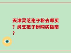 天津灵芝孢子粉去哪买？灵芝孢子粉购买指南？