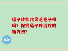 嗓子疼能吃灵芝孢子粉吗？探究嗓子疼治疗的新方法？