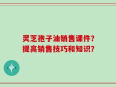 灵芝孢子油销售课件？提高销售技巧和知识？